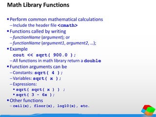 Math Library Functions
Perform common mathematical calculations
Include the header file <cmath>
Functions called by writing
functionName (argument); or
functionName (argument1, argument2, …);
Example
cout << sqrt( 900.0 );
All functions in math library return a double
Function arguments can be
Constants: sqrt( 4 );
Variables: sqrt( x );
Expressions:
 sqrt( sqrt( x ) ) ;
 sqrt( 3 - 6x );
Other functions
 ceil(x), floor(x), log10(x), etc.
 