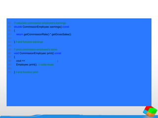 48 // calculate commission employee's earnings
49 double CommissionEmployee::earnings() const
50 {
51 return getCommissionRate() * getGrossSales();
52
53 } // end function earnings
54
55 // print commission employee's name
56 void CommissionEmployee::print() const
57 {
58 cout << "ncommission employee: ";
59 Employee::print(); // code reuse
60
61 } // end function print
 