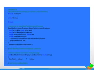 1 // Example 70
2 // BasePlusCommissionEmployee member-function definitions.
3 #include <iostream>
4
5 using std::cout;
6
7 #include "baseplus.h"
8
9 // constructor for class BasePlusCommissionEmployee
10 BasePlusCommissionEmployee::BasePlusCommissionEmployee(
11 const string &first, const string &last,
12 const string &socialSecurityNumber,
13 double grossSalesAmount, double rate,
14 double baseSalaryAmount )
15 : CommissionEmployee( first, last, socialSecurityNumber,
16 grossSalesAmount, rate )
17 {
18 setBaseSalary( baseSalaryAmount );
19
20 } // end BasePlusCommissionEmployee constructor
21
22 // set base-salaried commission employee's wage
23 void BasePlusCommissionEmployee::setBaseSalary( double salary )
24 {
25 baseSalary = salary < 0.0 ? 0.0 : salary;
26
27 } // end function setBaseSalary
 