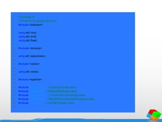1 // Example 71
2 // Driver for Employee hierarchy.
3 #include <iostream>
4
5 using std::cout;
6 using std::endl;
7 using std::fixed;
8
9 #include <iomanip>
10
11 using std::setprecision;
12
13 #include <vector>
14
15 using std::vector;
16
17 #include <typeinfo>
18
19 #include "employee.h" // Employee base class
20 #include "salaried.h" // SalariedEmployee class
21 #include "commission.h" // CommissionEmployee class
22 #include "baseplus.h" // BasePlusCommissionEmployee class
23 #include "hourly.h" // HourlyEmployee class
24
 