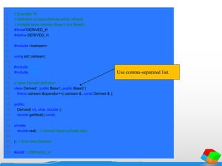 1 // Example 74
2 // Definition of class Derived which inherits
3 // multiple base classes (Base1 and Base2).
4 #ifndef DERIVED_H
5 #define DERIVED_H
6
7 #include <iostream>
8
9 using std::ostream;
10
11 #include "base1.h"
12 #include "base2.h"
13
14 // class Derived definition
15 class Derived : public Base1, public Base2 {
16 friend ostream &operator<<( ostream &, const Derived & );
17
18 public:
19 Derived( int, char, double );
20 double getReal() const;
21
22 private:
23 double real; // derived class's private data
24
25 }; // end class Derived
26
27 #endif // DERIVED_H
Use comma-separated list.
 