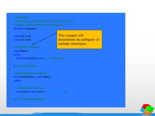 1 // Example 77
2 // Attempting to polymorphically call a function that is
3 // multiply inherited from two base classes.
4 #include <iostream>
5
6 using std::cout;
7 using std::endl;
8
9 // class Base definition
10 class Base {
11 public:
12 virtual void print() const = 0; // pure virtual
13
14 }; // end class Base
15
16 // class DerivedOne definition
17 class DerivedOne : public Base {
18 public:
19
20 // override print function
21 void print() const { cout << "DerivedOnen"; }
22
23 }; // end class DerivedOne
24
This example will
demonstrate the ambiguity of
multiple inheritance.
 