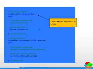 29
30 // class DerivedTwo definition
31 class DerivedTwo : virtual public Base {
32 public:
33
34 // implicit default constructor calls
35 // Base default constructor
36
37 // override print function
38 void print() const { cout << "DerivedTwon"; }
39
40 }; // end DerivedTwo class
41
42 // class Multiple definition
43 class Multiple : public DerivedOne, public DerivedTwo {
44 public:
45
46 // implicit default constructor calls
47 // DerivedOne and DerivedTwo default constructors
48
49 // qualify which version of function print
50 void print() const { DerivedTwo::print(); }
51
52 }; // end Multiple class
Use virtual inheritance, as
before.
 