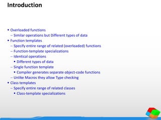 Introduction
 Overloaded functions
 Similar operations but Different types of data
 Function templates
 Specify entire range of related (overloaded) functions
 Function-template specializations
 Identical operations
 Different types of data
 Single function template
 Compiler generates separate object-code functions
 Unlike Macros they allow Type checking
 Class templates
 Specify entire range of related classes
 Class-template specializations
 
