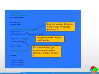 1 // Example 79
2 // Using template functions.
3 #include <iostream>
4
5 using std::cout;
6 using std::endl;
7
8 // function template printArray definition
9 template< class T >
10 void printArray( const T *array, const int count )
11 {
12 for ( int i = 0; i < count; i++ )
13 cout << array[ i ] << " ";
14
15 cout << endl;
16
17 } // end function printArray
18
19 int main()
20 {
21 const int aCount = 5;
22 const int bCount = 7;
23 const int cCount = 6;
24
Function template definition;
declare single formal type
parameter T.
T is type parameter; use any
valid identifier.
If T is user-defined type,
stream-insertion operator
must be overloaded for class
T.
 