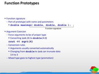 Function Prototypes
 Function signature
 Part of prototype with name and parameters
 double maximum( double, double, double );
 Argument Coercion
 Force arguments to be of proper type
 Converting int (4) to double (4.0)
cout << sqrt(4)
 Conversion rules
 Arguments usually converted automatically
 Changing from double to int can truncate data
3.4 to 3
 Mixed type goes to highest type (promotion)
Function signature
 
