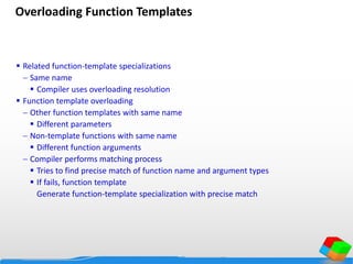 Overloading Function Templates
 Related function-template specializations
 Same name
 Compiler uses overloading resolution
 Function template overloading
 Other function templates with same name
 Different parameters
 Non-template functions with same name
 Different function arguments
 Compiler performs matching process
 Tries to find precise match of function name and argument types
 If fails, function template
Generate function-template specialization with precise match
 