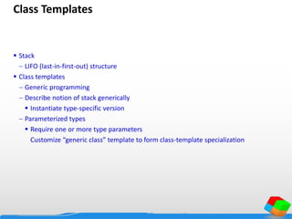 Class Templates
 Stack
 LIFO (last-in-first-out) structure
 Class templates
 Generic programming
 Describe notion of stack generically
 Instantiate type-specific version
 Parameterized types
 Require one or more type parameters
Customize “generic class” template to form class-template specialization
 