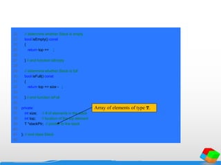 22 // determine whether Stack is empty
23 bool isEmpty() const
24 {
25 return top == -1;
26
27 } // end function isEmpty
28
29 // determine whether Stack is full
30 bool isFull() const
31 {
32 return top == size - 1;
33
34 } // end function isFull
35
36 private:
37 int size; // # of elements in the stack
38 int top; // location of the top element
39 T *stackPtr; // pointer to the stack
40
41 }; // end class Stack
42
Array of elements of type T.
 