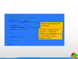 68 // pop element off stack;
69 // if successful, return true; otherwise, return false
70 template< class T >
71 bool Stack< T >::pop( T &popValue )
72 {
73 if ( !isEmpty() ) {
74 popValue = stackPtr[ top-- ]; // remove item from Stack
75 return true; // pop successful
76
77 } // end if
78
79 return false; // pop unsuccessful
80
81 } // end function pop
82
83 #endif
Member function preceded
with header
template< class T >Use binary scope resolution
operator (::) with class-
template name (Stack< T >)
to tie definition to class
template’s scope.
 