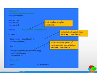 1 // Example 81
2 // Stack-class-template test program.
3 #include <iostream>
4
5 using std::cout;
6 using std::cin;
7 using std::endl;
8
9 #include "tstack1.h" // Stack class template definition
10
11 int main()
12 {
13 Stack< double > doubleStack( 5 );
14 double doubleValue = 1.1;
15
16 cout << "Pushing elements onto doubleStackn";
17
18 while ( doubleStack.push( doubleValue ) ) {
19 cout << doubleValue << ' ';
20 doubleValue += 1.1;
21
22 } // end while
23
24 cout << "nStack is full. Cannot push " << doubleValue
25 << "nnPopping elements from doubleStackn";
Link to class template
definition.
Instantiate object of class
Stack< double >.
Invoke function push of
class-template specialization
Stack< double >.
 