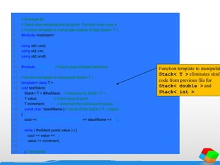 1 // Example 82
2 // Stack class template test program. Function main uses a
3 // function template to manipulate objects of type Stack< T >.
4 #include <iostream>
5
6 using std::cout;
7 using std::cin;
8 using std::endl;
9
10 #include "tstack1.h" // Stack class template definition
11
12 // function template to manipulate Stack< T >
13 template< class T >
14 void testStack(
15 Stack< T > &theStack, // reference to Stack< T >
16 T value, // initial value to push
17 T increment, // increment for subsequent values
18 const char *stackName ) // name of the Stack < T > object
19 {
20 cout << "nPushing elements onto " << stackName << 'n';
21
22 while ( theStack.push( value ) ) {
23 cout << value << ' ';
24 value += increment;
25
26 } // end while
Function template to manipulat
Stack< T > eliminates simil
code from previous file for
Stack< double > and
Stack< int >.
 