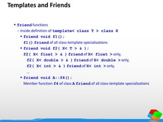 Templates and Friends
 friend functions
 Inside definition of template< class T > class X
 friend void f1();
f1() friend of all class-template specializations
 friend void f2( X< T > & );
f2( X< float > & ) friend of X< float > only,
f2( X< double > & ) friend of X< double > only,
f2( X< int > & ) friend of X< int > only,
…
 friend void A::f4();
Member function f4 of class A friend of all class-template specializations
 