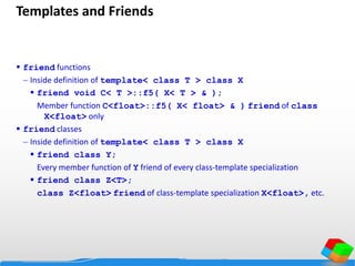 Templates and Friends
 friend functions
 Inside definition of template< class T > class X
 friend void C< T >::f5( X< T > & );
Member function C<float>::f5( X< float> & ) friend of class
X<float> only
 friend classes
 Inside definition of template< class T > class X
 friend class Y;
Every member function of Y friend of every class-template specialization
 friend class Z<T>;
class Z<float> friend of class-template specialization X<float>, etc.
 