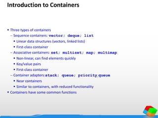 Introduction to Containers
 Three types of containers
 Sequence containers: vector; deque; list
 Linear data structures (vectors, linked lists)
 First-class container
 Associative containers: set; multiset; map; multimap
 Non-linear, can find elements quickly
 Key/value pairs
 First-class container
 Container adapters:stack; queue; priority_queue
 Near containers
 Similar to containers, with reduced functionality
 Containers have some common functions
 