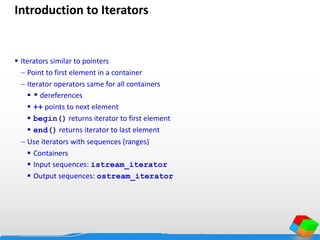 Introduction to Iterators
 Iterators similar to pointers
 Point to first element in a container
 Iterator operators same for all containers
 * dereferences
 ++ points to next element
 begin() returns iterator to first element
 end() returns iterator to last element
 Use iterators with sequences (ranges)
 Containers
 Input sequences: istream_iterator
 Output sequences: ostream_iterator
 