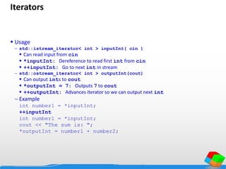 Iterators
 Usage
 std::istream_iterator< int > inputInt( cin )
 Can read input from cin
 *inputInt: Dereference to read first int from cin
 ++inputInt: Go to next int in stream
 std::ostream_iterator< int > outputInt(cout)
 Can output ints to cout
 *outputInt = 7: Outputs 7 to cout
 ++outputInt: Advances iterator so we can output next int
 Example
int number1 = *inputInt;
++inputInt
int number1 = *inputInt;
cout << "The sum is: ";
*outputInt = number1 + number2;
 