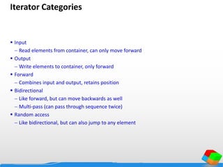 Iterator Categories
 Input
 Read elements from container, can only move forward
 Output
 Write elements to container, only forward
 Forward
 Combines input and output, retains position
 Bidirectional
 Like forward, but can move backwards as well
 Multi-pass (can pass through sequence twice)
 Random access
 Like bidirectional, but can also jump to any element
 
