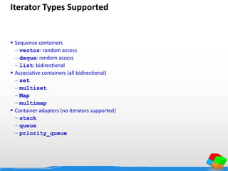 Iterator Types Supported
 Sequence containers
 vector: random access
 deque: random access
 list: bidirectional
 Associative containers (all bidirectional)
 set
 multiset
 Map
 multimap
 Container adapters (no iterators supported)
 stack
 queue
 priority_queue
 