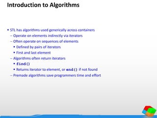 Introduction to Algorithms
 STL has algorithms used generically across containers
 Operate on elements indirectly via iterators
 Often operate on sequences of elements
 Defined by pairs of iterators
 First and last element
 Algorithms often return iterators
 find()
 Returns iterator to element, or end() if not found
 Premade algorithms save programmers time and effort
 