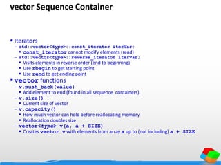 vector Sequence Container
 Iterators
 std::vector<type>::const_iterator iterVar;
 const_iterator cannot modify elements (read)
 std::vector<type>::reverse_iterator iterVar;
 Visits elements in reverse order (end to beginning)
 Use rbegin to get starting point
 Use rend to get ending point
 vector functions
 v.push_back(value)
 Add element to end (found in all sequence containers).
 v.size()
 Current size of vector
 v.capacity()
 How much vector can hold before reallocating memory
 Reallocation doubles size
 vector<type> v(a, a + SIZE)
 Creates vector v with elements from array a up to (not including) a + SIZE
 