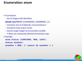Enumeration: enum
 Enumeration
 Set of integers with identifiers
enum typeName {constant1, constant2…};
 Constants start at 0 (default), incremented by 1
 Constants need unique names
 Cannot assign integer to enumeration variable
 Must use a previously defined enumeration type
 Example
enum Status {CONTINUE, WON, LOST};
Status enumVar;
enumVar = WON; // cannot do enumVar = 1
 