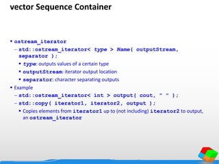 vector Sequence Container
 ostream_iterator
 std::ostream_iterator< type > Name( outputStream,
separator );
 type: outputs values of a certain type
 outputStream: iterator output location
 separator: character separating outputs
 Example
 std::ostream_iterator< int > output( cout, " " );
 std::copy( iterator1, iterator2, output );
 Copies elements from iterator1 up to (not including) iterator2 to output,
an ostream_iterator
 
