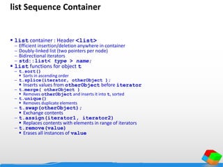 list Sequence Container
 list container : Header <list>
 Efficient insertion/deletion anywhere in container
 Doubly-linked list (two pointers per node)
 Bidirectional iterators
 std::list< type > name;
 list functions for object t
 t.sort()
 Sorts in ascending order
 t.splice(iterator, otherObject );
 Inserts values from otherObject before iterator
 t.merge( otherObject )
 Removes otherObject and inserts it into t, sorted
 t.unique()
 Removes duplicate elements
 t.swap(otherObject);
 Exchange contents
 t.assign(iterator1, iterator2)
 Replaces contents with elements in range of iterators
 t.remove(value)
 Erases all instances of value
 