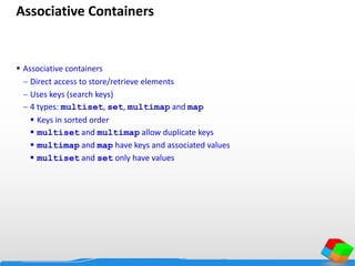 Associative Containers
 Associative containers
 Direct access to store/retrieve elements
 Uses keys (search keys)
 4 types: multiset, set, multimap and map
 Keys in sorted order
 multiset and multimap allow duplicate keys
 multimap and map have keys and associated values
 multiset and set only have values
 