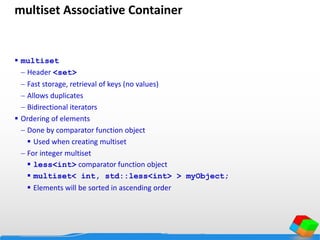 multiset Associative Container
 multiset
 Header <set>
 Fast storage, retrieval of keys (no values)
 Allows duplicates
 Bidirectional iterators
 Ordering of elements
 Done by comparator function object
 Used when creating multiset
 For integer multiset
 less<int> comparator function object
 multiset< int, std::less<int> > myObject;
 Elements will be sorted in ascending order
 
