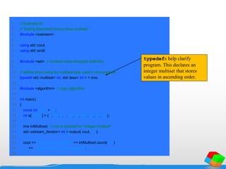 1 // Example 83
2 // Testing Standard Library class multiset
3 #include <iostream>
4
5 using std::cout;
6 using std::endl;
7
8 #include <set> // multiset class-template definition
9
10 // define short name for multiset type used in this program
11 typedef std::multiset< int, std::less< int > > ims;
12
13 #include <algorithm> // copy algorithm
14
15 int main()
16 {
17 const int SIZE = 10;
18 int a[ SIZE ] = { 7, 22, 9, 1, 18, 30, 100, 22, 85, 13 };
19
20 ims intMultiset; // ims is typedef for "integer multiset"
21 std::ostream_iterator< int > output( cout, " " );
22
23 cout << "There are currently " << intMultiset.count( 15 )
24 << " values of 15 in the multisetn";
25
typedefs help clarify
program. This declares an
integer multiset that stores
values in ascending order.
 
