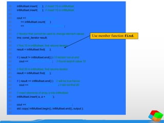 26 intMultiset.insert( 15 ); // insert 15 in intMultiset
27 intMultiset.insert( 15 ); // insert 15 in intMultiset
28
29 cout << "After inserts, there are "
30 << intMultiset.count( 15 )
31 << " values of 15 in the multisetnn";
32
33 // iterator that cannot be used to change element values
34 ims::const_iterator result;
35
36 // find 15 in intMultiset; find returns iterator
37 result = intMultiset.find( 15 );
38
39 if ( result != intMultiset.end() ) // if iterator not at end
40 cout << "Found value 15n"; // found search value 15
41
42 // find 20 in intMultiset; find returns iterator
43 result = intMultiset.find( 20 );
44
45 if ( result == intMultiset.end() ) // will be true hence
46 cout << "Did not find value 20n"; // did not find 20
47
48 // insert elements of array a into intMultiset
49 intMultiset.insert( a, a + SIZE );
50
51 cout << "nAfter insert, intMultiset contains:n";
52 std::copy( intMultiset.begin(), intMultiset.end(), output );
53
Use member function find.
 