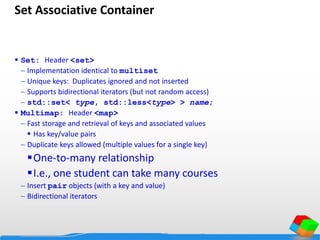 Set Associative Container
 Set: Header <set>
 Implementation identical to multiset
 Unique keys: Duplicates ignored and not inserted
 Supports bidirectional iterators (but not random access)
 std::set< type, std::less<type> > name;
 Multimap: Header <map>
 Fast storage and retrieval of keys and associated values
 Has key/value pairs
 Duplicate keys allowed (multiple values for a single key)
One-to-many relationship
I.e., one student can take many courses
 Insert pair objects (with a key and value)
 Bidirectional iterators
 