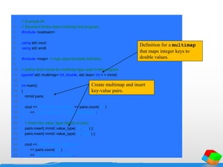 1 // Example 84
2 // Standard library class multimap test program.
3 #include <iostream>
4
5 using std::cout;
6 using std::endl;
7
8 #include <map> // map class-template definition
9
10 // define short name for multimap type used in this program
11 typedef std::multimap< int, double, std::less< int > > mmid;
12
13 int main()
14 {
15 mmid pairs;
16
17 cout << "There are currently " << pairs.count( 15 )
18 << " pairs with key 15 in the multimapn";
19
20 // insert two value_type objects in pairs
21 pairs.insert( mmid::value_type( 15, 2.7 ) );
22 pairs.insert( mmid::value_type( 15, 99.3 ) );
23
24 cout << "After inserts, there are "
25 << pairs.count( 15 )
26 << " pairs with key 15nn";
Definition for a multimap
that maps integer keys to
double values.
Create multimap and insert
key-value pairs.
 