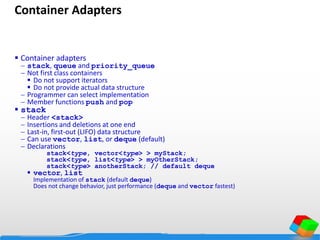 Container Adapters
 Container adapters
 stack, queue and priority_queue
 Not first class containers
 Do not support iterators
 Do not provide actual data structure
 Programmer can select implementation
 Member functions push and pop
 stack
 Header <stack>
 Insertions and deletions at one end
 Last-in, first-out (LIFO) data structure
 Can use vector, list, or deque (default)
 Declarations
stack<type, vector<type> > myStack;
stack<type, list<type> > myOtherStack;
stack<type> anotherStack; // default deque
 vector, list
Implementation of stack (default deque)
Does not change behavior, just performance (deque and vector fastest)
 