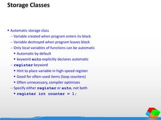 Storage Classes
 Automatic storage class
 Variable created when program enters its block
 Variable destroyed when program leaves block
 Only local variables of functions can be automatic
 Automatic by default
 keyword auto explicitly declares automatic
 register keyword
 Hint to place variable in high-speed register
 Good for often-used items (loop counters)
 Often unnecessary, compiler optimizes
 Specify either register or auto, not both
 register int counter = 1;
 