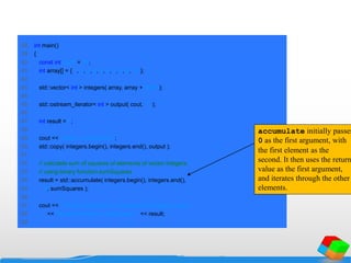 38 int main()
39 {
40 const int SIZE = 10;
41 int array[] = { 1, 2, 3, 4, 5, 6, 7, 8, 9, 10 };
42
43 std::vector< int > integers( array, array + SIZE );
44
45 std::ostream_iterator< int > output( cout, " " );
46
47 int result = 0;
48
49 cout << "vector v contains:n";
50 std::copy( integers.begin(), integers.end(), output );
51
52 // calculate sum of squares of elements of vector integers
53 // using binary function sumSquares
54 result = std::accumulate( integers.begin(), integers.end(),
55 0, sumSquares );
56
57 cout << "nnSum of squares of elements in integers using "
58 << "binarynfunction sumSquares: " << result;
59
accumulate initially passes
0 as the first argument, with
the first element as the
second. It then uses the return
value as the first argument,
and iterates through the other
elements.
 