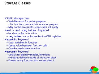 Storage Classes
 Static storage class
 Variables exist for entire program
 For functions, name exists for entire program
 May not be accessible, scope rules still apply
 auto and register keyword
 local variables in function
 register variables are kept in CPU registers
 static keyword
 Local variables in function
 Keeps value between function calls
 Only known in own function
 extern keyword
 Default for global variables/functions
 Globals: defined outside of a function block
 Known in any function that comes after it
 