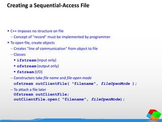 Creating a Sequential-Access File
 C++ imposes no structure on file
 Concept of "record" must be implemented by programmer
 To open file, create objects
 Creates "line of communication" from object to file
 Classes
 ifstream (input only)
 ofstream (output only)
 fstream (I/O)
 Constructors take file name and file-open mode
ofstream outClientFile( "filename", fileOpenMode );
 To attach a file later
Ofstream outClientFile;
outClientFile.open( "filename", fileOpenMode);
 