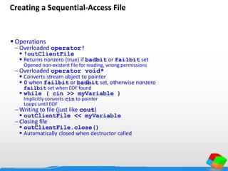 Creating a Sequential-Access File
 Operations
 Overloaded operator!
 !outClientFile
 Returns nonzero (true) if badbit or failbit set
Opened non-existent file for reading, wrong permissions
 Overloaded operator void*
 Converts stream object to pointer
 0 when failbit or badbit set, otherwise nonzero
failbit set when EOF found
 while ( cin >> myVariable )
Implicitly converts cin to pointer
Loops until EOF
 Writing to file (just like cout)
 outClientFile << myVariable
 Closing file
 outClientFile.close()
 Automatically closed when destructor called
 
