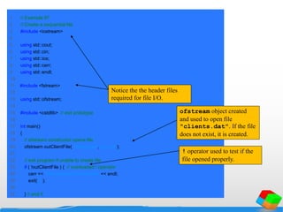 1 // Example 87
2 // Create a sequential file.
3 #include <iostream>
4
5 using std::cout;
6 using std::cin;
7 using std::ios;
8 using std::cerr;
9 using std::endl;
10
11 #include <fstream>
12
13 using std::ofstream;
14
15 #include <cstdlib> // exit prototype
16
17 int main()
18 {
19 // ofstream constructor opens file
20 ofstream outClientFile( "clients.dat", ios::out );
21
22 // exit program if unable to create file
23 if ( !outClientFile ) { // overloaded ! operator
24 cerr << "File could not be opened" << endl;
25 exit( 1 );
26
27 } // end if
Notice the the header files
required for file I/O.
ofstream object created
and used to open file
"clients.dat". If the file
does not exist, it is created.
! operator used to test if the
file opened properly.
 