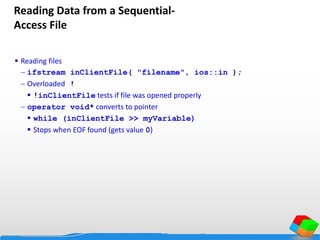 Reading Data from a Sequential-
Access File
 Reading files
 ifstream inClientFile( "filename", ios::in );
 Overloaded !
 !inClientFile tests if file was opened properly
 operator void* converts to pointer
 while (inClientFile >> myVariable)
 Stops when EOF found (gets value 0)
 