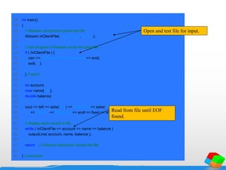 28 int main()
29 {
30 // ifstream constructor opens the file
31 ifstream inClientFile( "clients.dat", ios::in );
32
33 // exit program if ifstream could not open file
34 if ( !inClientFile ) {
35 cerr << "File could not be opened" << endl;
36 exit( 1 );
37
38 } // end if
39
40 int account;
41 char name[ 30 ];
42 double balance;
43
44 cout << left << setw( 10 ) << "Account" << setw( 13 )
45 << "Name" << "Balance" << endl << fixed << showpoint;
46
47 // display each record in file
48 while ( inClientFile >> account >> name >> balance )
49 outputLine( account, name, balance );
50
51 return 0; // ifstream destructor closes the file
52
53 } // end main
Open and test file for input.
Read from file until EOF
found.
 