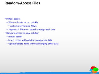 Random-Access Files
 Instant access
 Want to locate record quickly
 Airline reservations, ATMs
 Sequential files must search through each one
 Random-access files are solution
 Instant access
 Insert record without destroying other data
 Update/delete items without changing other data
 