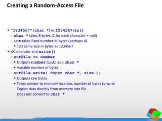 Creating a Random-Access File
 "1234567" (char *) vs 1234567 (int)
 char * takes 8 bytes (1 for each character + null)
 int takes fixed number of bytes (perhaps 4)
 123 same size in bytes as 1234567
 << operator and write()
 outFile << number
 Outputs number (int) as a char *
 Variable number of bytes
 outFile.write( const char *, size );
 Outputs raw bytes
 Takes pointer to memory location, number of bytes to write
Copies data directly from memory into file
Does not convert to char *
 