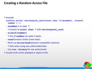 Creating a Random-Access File
 Example
outFile.write( reinterpret_cast<const char *>(&number), sizeof(
number ) );
 &number is an int *
 Convert to const char * with reinterpret_cast
 sizeof(number)
 Size of number (an int) in bytes
 read function similar (more later)
 Must use write/read between compatible machines
 Only when using raw, unformatted data
 Use ios::binary for raw writes/reads
 Usually write entire struct or object to file
 