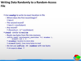 Writing Data Randomly to a Random-Access
File
 Use seekp to write to exact location in file
 Where does the first record begin?
 Byte 0
 The second record?
 Byte 0 + sizeof(object)
 Any record?
 (Recordnum - 1) * sizeof(object)
 read - similar to write
 Reads raw bytes from file into memory
 inFile.read( reinterpret_cast<char *>( &number ),
sizeof( int ) );
 &number: location to store data
 sizeof(int): how many bytes to read
 Do not use inFile >> number with raw bytes
 >> expects char *
 