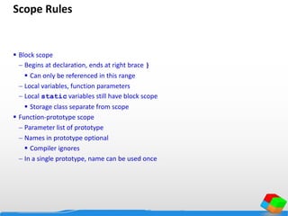 Scope Rules
 Block scope
 Begins at declaration, ends at right brace }
 Can only be referenced in this range
 Local variables, function parameters
 Local static variables still have block scope
 Storage class separate from scope
 Function-prototype scope
 Parameter list of prototype
 Names in prototype optional
 Compiler ignores
 In a single prototype, name can be used once
 