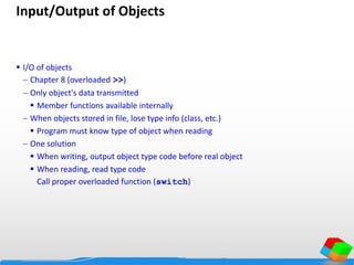 Input/Output of Objects
 I/O of objects
 Chapter 8 (overloaded >>)
 Only object's data transmitted
 Member functions available internally
 When objects stored in file, lose type info (class, etc.)
 Program must know type of object when reading
 One solution
 When writing, output object type code before real object
 When reading, read type code
Call proper overloaded function (switch)
 