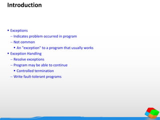 Introduction
 Exceptions
 Indicates problem occurred in program
 Not common
 An "exception" to a program that usually works
 Exception Handling
 Resolve exceptions
 Program may be able to continue
 Controlled termination
 Write fault-tolerant programs
 
